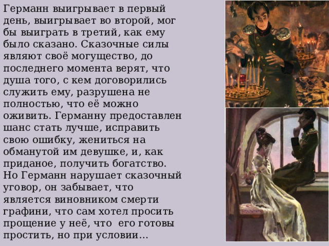 Германн выигрывает в первый день, выигрывает во второй, мог бы выиграть в третий, как ему было сказано. Сказочные силы являют своё могущество, до последнего момента верят, что душа того, с кем договорились служить ему, разрушена не полностью, что её можно оживить. Германну предоставлен шанс стать лучше, исправить свою ошибку, жениться на обманутой им девушке, и, как приданое, получить богатство. Но Германн нарушает сказочный уговор, он забывает, что является виновником смерти графини, что сам хотел просить прощение у неё, что его готовы простить, но при условии… 