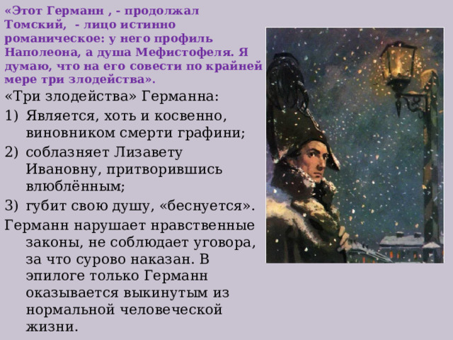 «Этот Германн , - продолжал Томский, - лицо истинно романическое: у него профиль Наполеона, а душа Мефистофеля. Я думаю, что на его совести по крайней мере три злодейства» . «Три злодейства» Германна: Является, хоть и косвенно, виновником смерти графини; соблазняет Лизавету Ивановну, притворившись влюблённым; губит свою душу, «беснуется». Германн нарушает нравственные законы, не соблюдает уговора, за что сурово наказан. В эпилоге только Германн оказывается выкинутым из нормальной человеческой жизни. 