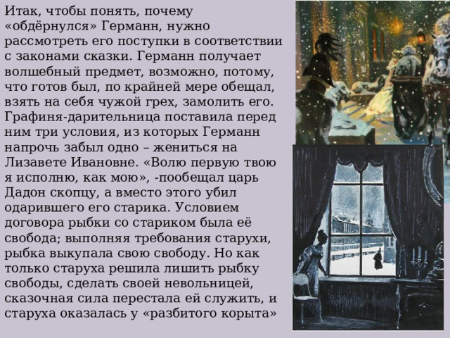 Итак, чтобы понять, почему «обдёрнулся» Германн, нужно рассмотреть его поступки в соответствии с законами сказки. Германн получает волшебный предмет, возможно, потому, что готов был, по крайней мере обещал, взять на себя чужой грех, замолить его. Графиня-дарительница поставила перед ним три условия, из которых Германн напрочь забыл одно – жениться на Лизавете Ивановне. «Волю первую твою я исполню, как мою», -пообещал царь Дадон скопцу, а вместо этого убил одарившего его старика. Условием договора рыбки со стариком была её свобода; выполняя требования старухи, рыбка выкупала свою свободу. Но как только старуха решила лишить рыбку свободы, сделать своей невольницей, сказочная сила перестала ей служить, и старуха оказалась у «разбитого корыта» 