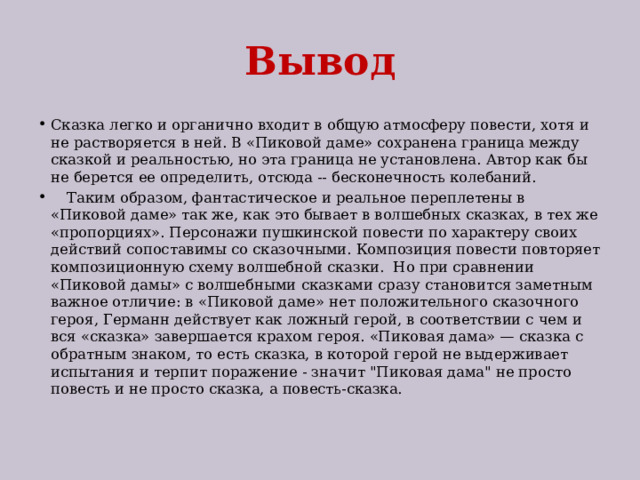 Вывод Сказка легко и органично входит в общую атмосферу повести, хотя и не растворяется в ней. В «Пиковой даме» сохранена граница между сказкой и реальностью, но эта граница не установлена. Автор как бы не берется ее определить, отсюда -- бесконечность колебаний.  Таким образом, фантастическое и реальное переплетены в «Пиковой даме» так же, как это бывает в волшебных сказках, в тех же «пропорциях». Персонажи пушкинской повести по характеру своих действий сопоставимы со сказочными. Композиция повести повторяет композиционную схему волшебной сказки. Но при сравнении «Пиковой дамы» с волшебными сказками сразу становится заметным важное отличие: в «Пиковой даме» нет положительного сказочного героя, Германн действует как ложный герой, в соответствии с чем и вся «сказка» завершается крахом героя. «Пиковая дама» — сказка с обратным знаком, то есть сказка, в которой герой не выдерживает испытания и терпит поражение - значит 