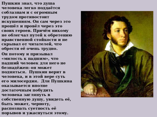 Пушкин знал, что душа человека легко поддаётся соблазнам и с огромным трудом противостоит искушениям. Он сам через это прошёл и провёл через это своих героев. Причём никому не облегчал путей к обретению нравственной стойкости и не скрывал от читателей, что обрести её очень трудно. Он потому и призывал «милость к падшим», что падший человек для него не безнадёжен: он может подняться. Пушкин верит в человека, и в этой вере суть его милосердия. Для Пушкина оказывается вполне достаточным побудить человека заглянуть в собственную душу, увидеть её, быть может, черноту, распознать суетность её порывов и ужаснуться этому. 