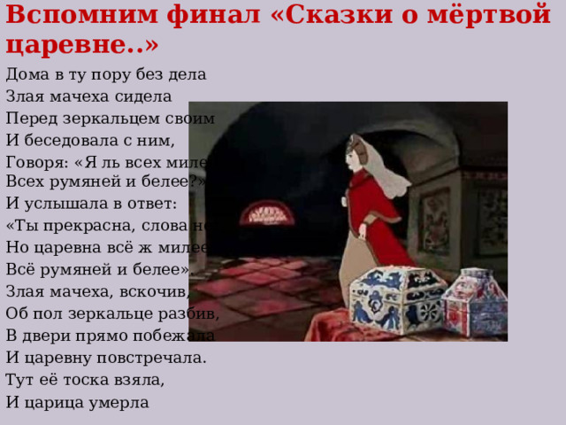 Вспомним финал «Сказки о мёртвой царевне..» Дома в ту пору без дела Злая мачеха сидела Перед зеркальцем своим И беседовала с ним, Говоря: «Я ль всех милее,  Всех румяней и белее?» И услышала в ответ: «Ты прекрасна, слова нет, Но царевна всё ж милее, Всё румяней и белее». Злая мачеха, вскочив, Об пол зеркальце разбив, В двери прямо побежала И царевну повстречала. Тут её тоска взяла, И царица умерла 