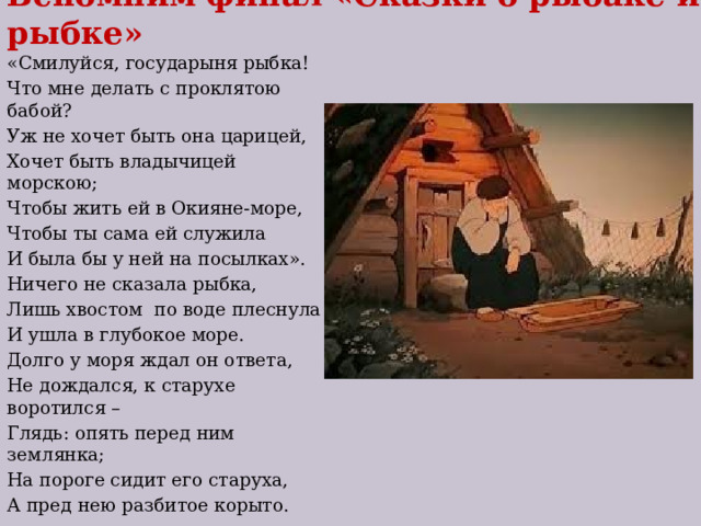 Вспомним финал «Сказки о рыбаке и рыбке» «Смилуйся, государыня рыбка! Что мне делать с проклятою бабой? Уж не хочет быть она царицей, Хочет быть владычицей морскою; Чтобы жить ей в Окияне-море, Чтобы ты сама ей служила И была бы у ней на посылках». Ничего не сказала рыбка, Лишь хвостом по воде плеснула И ушла в глубокое море. Долго у моря ждал он ответа, Не дождался, к старухе воротился – Глядь: опять перед ним землянка; На пороге сидит его старуха, А пред нею разбитое корыто. 