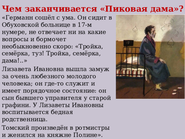 Чем заканчивается «Пиковая дама»? «Германн сошёл с ума. Он сидит в Обуховской больнице в 17-м нумере, не отвечает ни на какие вопросы и бормочет необыкновенно скоро: «Тройка, семёрка, туз! Тройка, семёрка, дама!..» Лизавета Ивановна вышла замуж за очень любезного молодого человека; он где-то служит и имеет порядочное состояние: он сын бывшего управителя у старой графини. У Лизаветы Ивановны воспитывается бедная родственница. Томский произведён в ротмистры и женился на княжне Полине». 