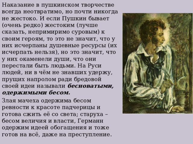 Наказание в пушкинском творчестве всегда неотвратимо, но почти никогда не жестоко. И если Пушкин бывает (очень редко) жестоким (лучше сказать, непримиримо суровым) к своим героям, то это не значит, что у них исчерпаны душевные ресурсы (их исчерпать нельзя), но это значит, что у них окаменели души, что они перестали быть людьми. На Руси людей, ни в чём не знавших удержу, прущих напролом ради бредовой своей идеи называли бесноватыми, одержимыми бесом. Злая мачеха одержима бесом ревности к красоте падчерицы и готова сжить её со света; старуха – бесом величия и власти, Германн одержим идеей обогащения и тоже готов на всё, даже на преступление. 
