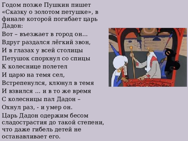 Годом позже Пушкин пишет «Сказку о золотом петушке», в финале которой погибает царь Дадон: Вот – въезжает в город он… Вдруг раздался лёгкий звон, И в глазах у всей столицы Петушок спорхнул со спицы К колеснице полетел И царю на темя сел, Встрепенулся, клюнул в темя И взвился … и в то же время С колесницы пал Дадон – Охнул раз, - и умер он. Царь Дадон одержим бесом сладострастия до такой степени, что даже гибель детей не останавливает его. 