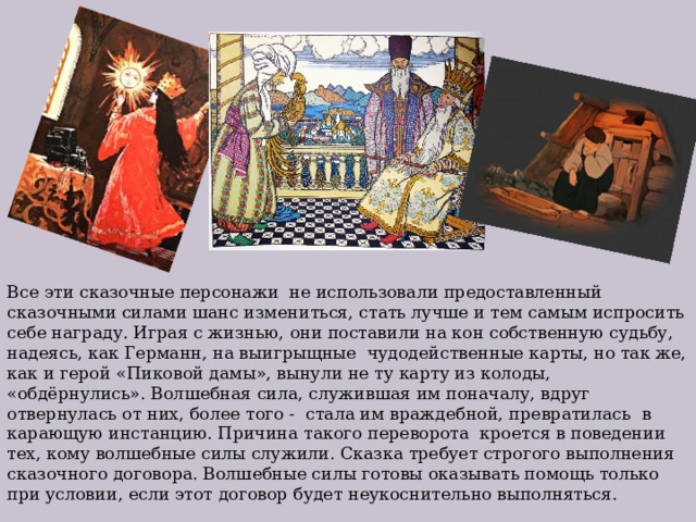 Все эти сказочные персонажи не использовали предоставленный сказочными силами шанс измениться, стать лучше и тем самым испросить себе награду. Играя с жизнью, они поставили на кон собственную судьбу, надеясь, как Германн, на выигрыщные чудодейственные карты, но так же, как и герой «Пиковой дамы», вынули не ту карту из колоды, «обдёрнулись». Волшебная сила, служившая им поначалу, вдруг отвернулась от них, более того - стала им враждебной, превратилась в карающую инстанцию. Причина такого переворота кроется в поведении тех, кому волшебные силы служили. Сказка требует строгого выполнения сказочного договора. Волшебные силы готовы оказывать помощь только при условии, если этот договор будет неукоснительно выполняться. 