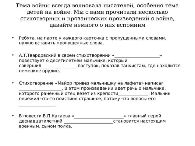 Тема войны всегда волновала писателей, особенно тема детей на войне. Мы с вами прочитали несколько стихотворных и прозаических произведений о войне, давайте немного о них вспомним   Ребята, на парте у каждого карточка с пропущенными словами, нужно вставить пропущенные слова.  А.Т.Твардовский в своем стихотворении «_____________________» повествует о десятилетнем мальчике, который совершил_________________поступок, показав танкистам, где находится немецкое орудие.  Стихотворение «Майор привез мальчишку на лафете» написал ____________________. В этом произведении идет речь о мальчике, которого раненный отец везет из крепости______________. Мальчик пережил что-то поистине страшное, потому что волосы его _________________.  В повести В.П.Катаева «_______________________» главный герой двенадцатилетний _______________________становится настоящим военным, сыном полка.  