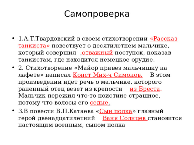Самопроверка 1.А.Т.Твардовский в своем стихотворении «Рассказ танкиста»  повествует о десятилетнем мальчике, который совершил  отважный  поступок, показав танкистам, где находится немецкое орудие. 2. Стихотворение «Майор привез мальчишку на лафете» написал Конст Мих-ч Симонов.  В этом произведении идет речь о мальчике, которого раненный отец везет из крепости из Бреста . Мальчик пережил что-то поистине страшное, потому что волосы его седые . 3.В повести В.П.Катаева « Сын полка » главный герой двенадцатилетний Ваня Солнцев становится настоящим военным, сыном полка  