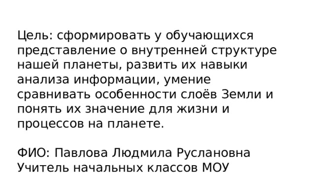 Цель: сформировать у обучающихся представление о внутренней структуре нашей планеты, развить их навыки анализа информации, умение сравнивать особенности слоёв Земли и понять их значение для жизни и процессов на планете. ФИО: Павлова Людмила Руслановна Учитель начальных классов МОУ Харатская СОШ 