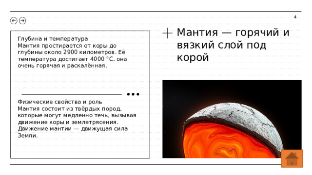 4 Мантия — горячий и вязкий слой под корой Глубина и температура Мантия простирается от коры до глубины около 2900 километров. Её температура достигает 4000 °C, она очень горячая и раскалённая. Физические свойства и роль Мантия состоит из твёрдых пород, которые могут медленно течь, вызывая движение коры и землетрясения. Движение мантии — движущая сила Земли.  