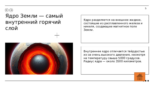 5 Ядро Земли — самый внутренний горячий слой Ядро разделяется на внешнее жидкое, состоящее из расплавленного железа и никеля, создающее магнитное поле Земли. Внутреннее ядро отличается твёрдостью из-за очень высокого давления, несмотря на температуру свыше 5000 градусов. Радиус ядра — около 3500 километров.  