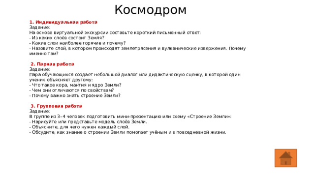 Космодром  1. Индивидуальная работа Задание: На основе виртуальной экскурсии составьте короткий письменный ответ: - Из каких слоёв состоит Земля? - Какие слои наиболее горячие и почему? - Назовите слой, в котором происходят землетрясения и вулканические извержения. Почему именно там?  2. Парная работа Задание: Пара обучающихся создает небольшой диалог или дидактическую сценку, в которой один ученик объясняет другому: - Что такое кора, мантия и ядро Земли? - Чем они отличаются по свойствам? - Почему важно знать строение Земли?   3. Групповая работа Задание: В группе из 3–4 человек подготовить мини-презентацию или схему «Строение Земли»: - Нарисуйте или представьте модель слоёв Земли. - Объясните, для чего нужен каждый слой. - Обсудите, как знание о строении Земли помогает учёным и в повседневной жизни. 