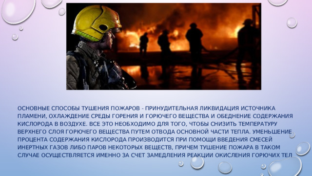Основные способы тушения пожаров - принудительная ликвидация источника пламени, охлаждение среды горения и горючего вещества и обеднение содержания кислорода в воздухе. Все это необходимо для того, чтобы снизить температуру верхнего слоя горючего вещества путем отвода основной части тепла. Уменьшение процента содержания кислорода производится при помощи введения смесей инертных газов либо паров некоторых веществ, причем тушение пожара в таком случае осуществляется именно за счет замедления реакции окисления горючих тел 
