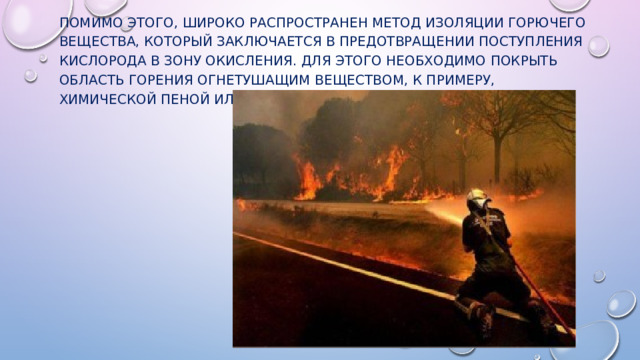 Помимо этого, широко распространен метод изоляции горючего вещества, который заключается в предотвращении поступления кислорода в зону окисления. Для этого необходимо покрыть область горения огнетушащим веществом, к примеру, химической пеной или порошком. 