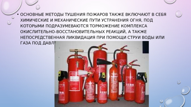 Основные методы тушения пожаров также включают в себя химические и механические пути устранения огня, под которыми подразумеваются торможение комплекса окислительно-восстановительных реакций, а также непосредственная ликвидация при помощи струи воды или газа под давлением. 