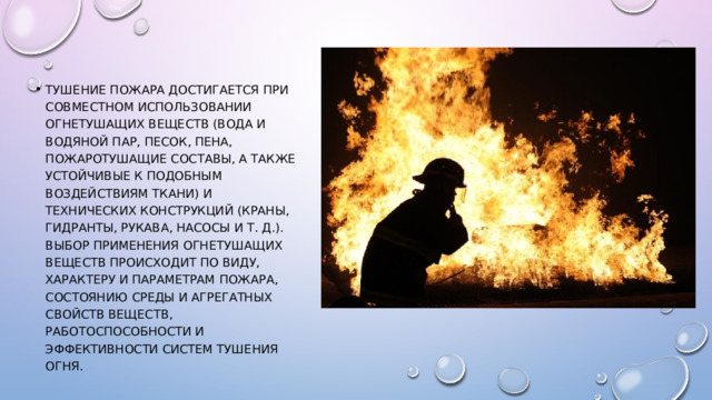 Тушение пожара достигается при совместном использовании огнетушащих веществ (вода и водяной пар, песок, пена, пожаротушащие составы, а также устойчивые к подобным воздействиям ткани) и технических конструкций (краны, гидранты, рукава, насосы и т. д.). Выбор применения огнетушащих веществ происходит по виду, характеру и параметрам пожара, состоянию среды и агрегатных свойств веществ, работоспособности и эффективности систем тушения огня. 