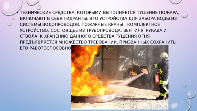 Технические средства, которыми выполняется тушение пожара, включают в себя гидранты. Это устройства для забора воды из системы водопроводов. Пожарные краны - комплектное устройство, состоящее из трубопровода, вентиля, рукава и ствола. К хранению данного средства тушения огня предъявляется множество требований, призванных сохранить его работоспособность. 