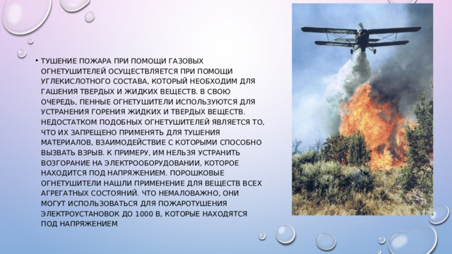 Тушение пожара при помощи газовых огнетушителей осуществляется при помощи углекислотного состава, который необходим для гашения твердых и жидких веществ. В свою очередь, пенные огнетушители используются для устранения горения жидких и твердых веществ. Недостатком подобных огнетушителей является то, что их запрещено применять для тушения материалов, взаимодействие с которыми способно вызвать взрыв. К примеру, им нельзя устранить возгорание на электрооборудовании, которое находится под напряжением. Порошковые огнетушители нашли применение для веществ всех агрегатных состояний. Что немаловажно, они могут использоваться для пожаротушения электроустановок до 1000 В, которые находятся под напряжением 