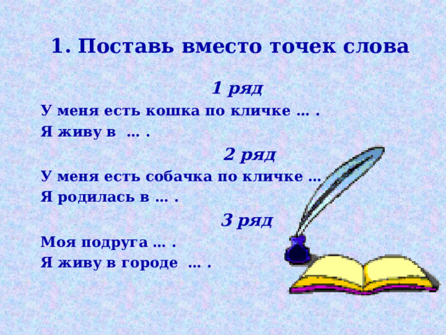 1. Поставь вместо точек слова    1 ряд  У меня есть кошка по кличке … .  Я живу в … .  2 ряд  У меня есть собачка по кличке … .  Я родилась в … .  3 ряд  Моя подруга … .  Я живу в городе … .   