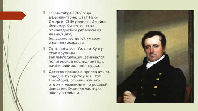 15 сентября 1789 года в Бёрлингтоне, штат Нью-Джерси, США родился Джеймс Фенимор Купер, он стал одиннадцатым ребенком из двенадцати, большинство детей умерли в раннем возрасте.  Отец писателя Уильям Купер стал крупным землевладельцем, занимался политикой, в последние годы жизни занимал пост судьи. Детство прошло в приграничном городке Куперстауне (штат Нью-Йорк), основанном его отцом и названным по родовой фамилии. Окончил частную школу в Олбани. 