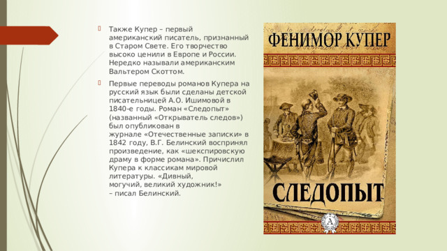 Также Купер – первый американский писатель, признанный в Старом Свете. Его творчество высоко ценили в Европе и России. Нередко называли американским Вальтером Скоттом.  Первые переводы романов Купера на русский язык были сделаны детской писательницей А.О. Ишимовой в 1840-е годы. Роман «Следопыт» (названный «Открыватель следов») был опубликован в журнале «Отечественные записки» в 1842 году, В.Г. Белинский воспринял произведение, как «шекспировскую драму в форме романа». Причислил Купера к классикам мировой литературы. «Дивный, могучий, великий художник!» – писал Белинский. 