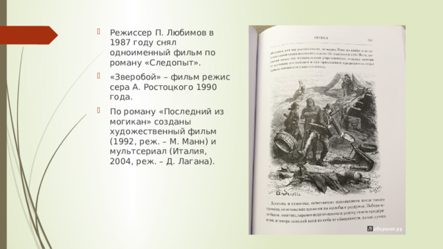 Режиссер П. Любимов в 1987 году снял одноименный фильм по роману «Следопыт». «Зверобой» – фильм режиссера А. Ростоцкого 1990 года.  По роману «Последний из могикан» созданы художественный фильм (1992, реж. – М. Манн) и мультсериал (Италия, 2004, реж. – Д. Лагана). 