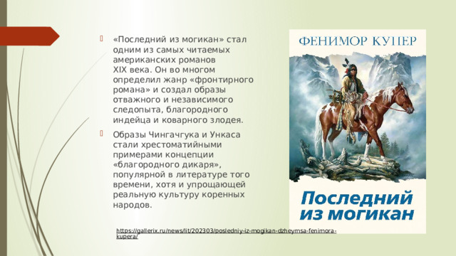 «Последний из могикан» стал одним из самых читаемых американских романов XIX века. Он во многом определил жанр «фронтирного романа» и создал образы отважного и независимого следопыта, благородного индейца и коварного злодея. Образы Чингачгука и Ункаса стали хрестоматийными примерами концепции «благородного дикаря», популярной в литературе того времени, хотя и упрощающей реальную культуру коренных народов. https://gallerix.ru/news/lit/202303/posledniy-iz-mogikan-dzheymsa-fenimora-kupera/  