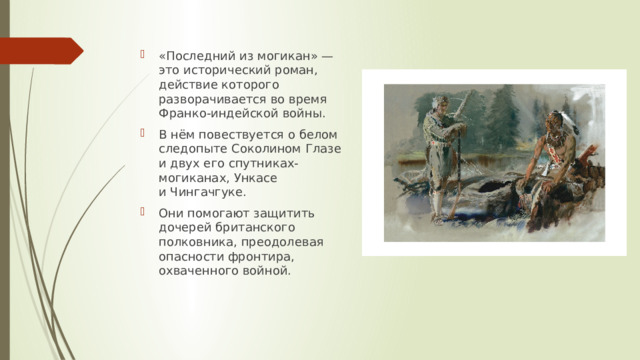 «Последний из могикан» — это исторический роман, действие которого разворачивается во время Франко-индейской войны. В нём повествуется о белом следопыте Соколином Глазе и двух его спутниках-могиканах, Ункасе и Чингачгуке. Они помогают защитить дочерей британского полковника, преодолевая опасности фронтира, охваченного войной. 