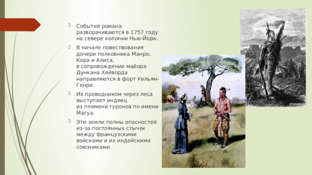 События романа разворачиваются в 1757 году на севере колонии Нью-Йорк. В начале повествования дочери полковника Манро, Кора и Алиса, в сопровождении майора Дункана Хейворда направляются в форт Уильям-Генри. Их проводником через леса выступает индеец из племени гуронов по имени Магуа. Эти земли полны опасностей из-за постоянных стычек между французскими войсками и их индейскими союзниками. 