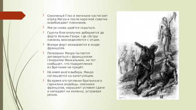 Соколиный Глаз и могикане настигают отряд Магуа и после короткой схватки освобождают пленников. Магуа снова удаётся скрыться. Группа благополучно добирается до форта Уильям-Генри, где сёстры наконец воссоединяются с отцом. Вскоре форт оказывается в осаде французов. Полковник Манро пытается договориться с французским генералом Монкальмом, но тот сообщает, что подкрепление из Британии не придёт. Не имея иного выбора, Манро соглашается на капитуляцию. Во время отступления британского гарнизона индейцы, союзники французов, нарушают условия сдачи и нападают на колонну, устраивая резню. 