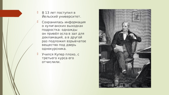 В 13 лет поступил в Йельский университет. Сохранилась информация о хулиганских выходках подростка: однажды он привёл осла в зал для декламаций, а в другой раз подложил взрывчатое вещество под дверь однокурсника. Учился Купер плохо, с третьего курса его отчислили. 