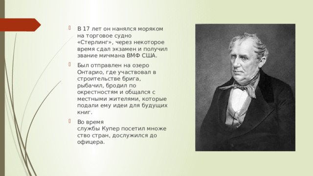 В 17 лет он нанялся моряком на торговое судно «Стерлинг», через некоторое время сдал экзамен и получил звание мичмана ВМФ США. Был отправлен на озеро Онтарио, где участвовал в строительстве брига, рыбачил, бродил по окрестностям и общался с местными жителями, которые подали ему идеи для будущих книг. Во время службы Купер посетил множество стран, дослужился до офицера. 