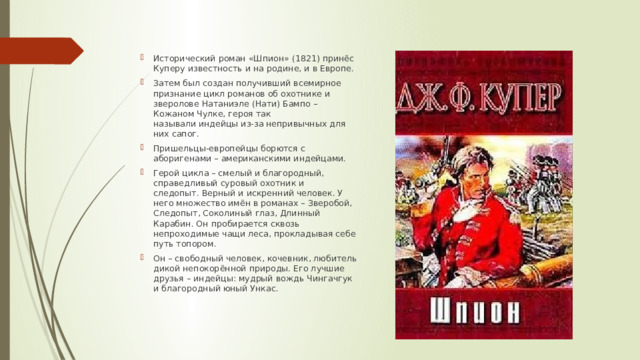 Исторический роман «Шпион» (1821) принёс Куперу известность и на родине, и в Европе. Затем был создан получивший всемирное признание цикл романов об охотнике и зверолове Натаниэле (Нати) Бампо – Кожаном Чулке, героя так называли индейцы из-за непривычных для них сапог.  Пришельцы-европейцы борются с аборигенами – американскими индейцами. Герой цикла – смелый и благородный, справедливый суровый охотник и следопыт. Верный и искренний человек. У него множество имён в романах – Зверобой, Следопыт, Соколиный глаз, Длинный Карабин. Он пробирается сквозь непроходимые чащи леса, прокладывая себе путь топором. Он – свободный человек, кочевник, любитель дикой непокорённой природы. Его лучшие друзья – индейцы: мудрый вождь Чингачгук и благородный юный Ункас. 
