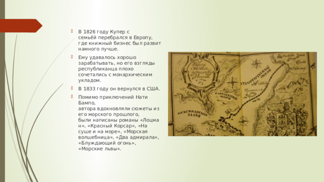 В 1826 году Купер с семьёй перебрался в Европу, где книжный бизнес был развит намного лучше. Ему удавалось хорошо зарабатывать, но его взгляды республиканца плохо сочетались с монархическим укладом.  В 1833 году он вернулся в США. Помимо приключений Нати Бампо, автора вдохновляли сюжеты из его морского прошлого, были написаны романы «Лоцман», «Красный Корсар», «На суше и на море», «Морская волшебница», «Два адмирала», «Блуждающий огонь», «Морские львы». 