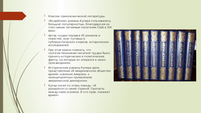 Классик приключенческой литературы. «Индейские» романы Купера пользовались большой популярностью, благодаря им он стал самым читаемым писателем США в XIX веке. Автор создал порядка 40 романов и повестей, книг путевых и публицистических очерков, исторических исследований. При этом важно помнить, что соотечественникам писателя трудно было принять исторические и политические факты, на которые он опирался в своих произведениях. Исторические романы Купера дали представление об американском обществе времён освоения Америки, о нелицеприятных проявлениях американской демократии. Купер писал по этому поводу: «Я разошёлся со своей страной. Пропасть между нами огромна. И кто прав, покажет время». 