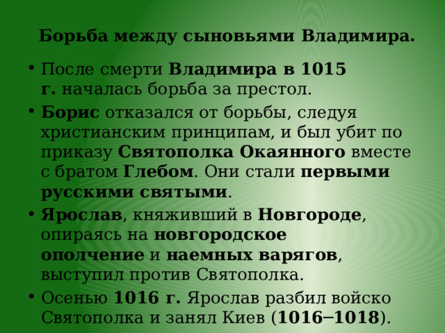 Борьба между сыновьями Владимира. После смерти  Владимира в 1015 г.  началась борьба за престол. Борис  отказался от борьбы, следуя христианским принципам, и был убит по приказу  Святополка Окаянного  вместе с братом  Глебом . Они стали  первыми русскими святыми . Ярослав , княживший в  Новгороде , опираясь на  новгородское ополчение  и  наемных варягов , выступил против Святополка. Осенью  1016 г.  Ярослав разбил войско Святополка и занял Киев ( 1016─1018 ). 