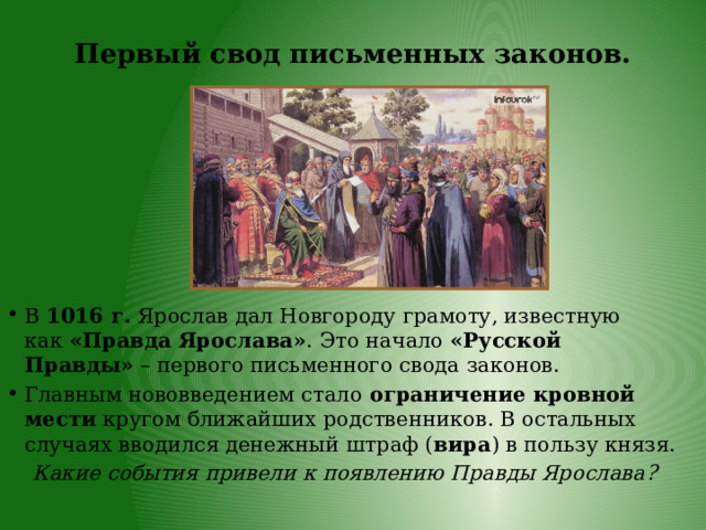 Первый свод письменных законов. В  1016 г.  Ярослав дал Новгороду грамоту, известную как  «Правда Ярослава» . Это начало  «Русской Правды»  – первого письменного свода законов. Главным нововведением стало  ограничение кровной мести  кругом ближайших родственников. В остальных случаях вводился денежный штраф ( вира ) в пользу князя. Какие события привели к появлению Правды Ярослава? 
