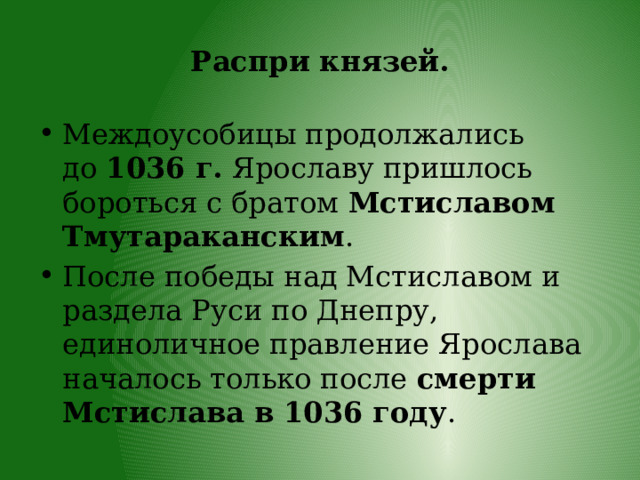 Распри князей. Междоусобицы продолжались до  1036 г.  Ярославу пришлось бороться с братом  Мстиславом Тмутараканским . После победы над Мстиславом и раздела Руси по Днепру, единоличное правление Ярослава началось только после  смерти Мстислава в 1036 году . 