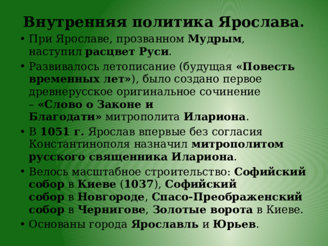 Внутренняя политика Ярослава.   При Ярославе, прозванном  Мудрым , наступил  расцвет Руси . Развивалось летописание (будущая  «Повесть временных лет» ), было создано первое древнерусское оригинальное сочинение –  «Слово о Законе и Благодати»  митрополита  Илариона . В  1051 г.  Ярослав впервые без согласия Константинополя назначил  митрополитом русского священника Илариона . Велось масштабное строительство:  Софийский собор  в  Киеве  ( 1037 ),  Софийский собор  в  Новгороде ,  Спасо-Преображенский собор  в  Чернигове ,  Золотые ворота  в Киеве. Основаны города  Ярославль  и  Юрьев . 