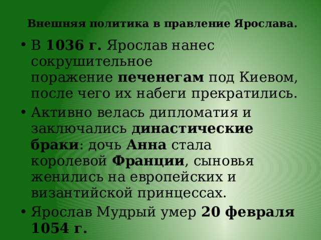   Внешняя политика в правление Ярослава.   В  1036 г.  Ярослав нанес сокрушительное поражение  печенегам  под Киевом, после чего их набеги прекратились. Активно велась дипломатия и заключались  династические браки : дочь  Анна  стала королевой  Франции , сыновья женились на европейских и византийской принцессах. Ярослав Мудрый умер  20 февраля 1054 г. 
