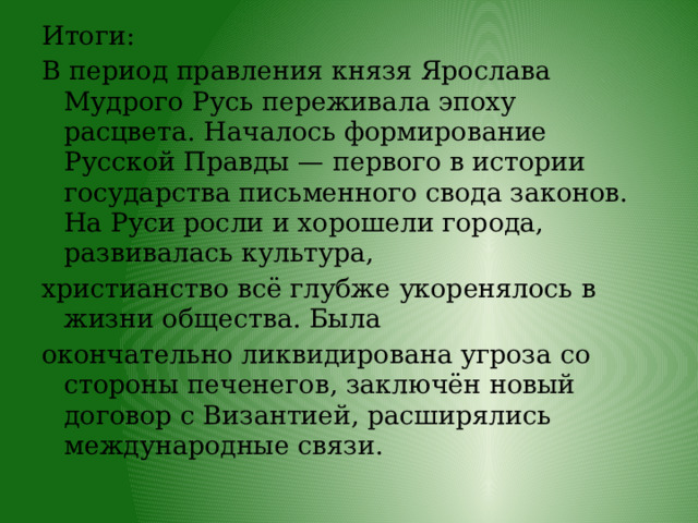 Итоги: В период правления князя Ярослава Мудрого Русь переживала эпоху расцвета. Началось формирование Русской Правды — первого в истории государства письменного свода законов. На Руси росли и хорошели города, развивалась культура, христианство всё глубже укоренялось в жизни общества. Была окончательно ликвидирована угроза со стороны печенегов, заключён новый договор с Византией, расширялись международные связи. 