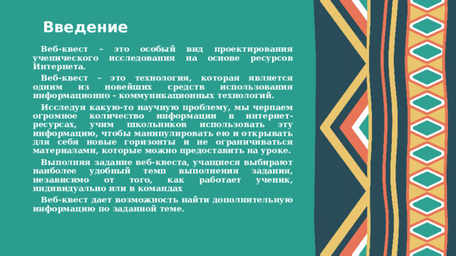 Введение Веб-квест – это особый вид проектирования ученического исследования на основе ресурсов Интернета. Веб-квест – это технология, которая является одним из новейших средств использования информационно - коммуникационных технологий. Исследуя какую-то научную проблему, мы черпаем огромное количество информации в интернет-ресурсах, учим школьников использовать эту информацию, чтобы манипулировать ею и открывать для себя новые горизонты и не ограничиваться материалами, которые можно предоставить на уроке. Выполняя задание веб-квеста, учащиеся выбирают наиболее удобный темп выполнения задания, независимо от того, как работает ученик, индивидуально или в командах Веб-квест дает возможность найти дополнительную информацию по заданной теме.  