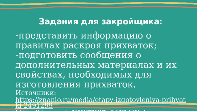 Задания для закройщика: представить информацию о правилах раскроя прихваток; подготовить сообщения о дополнительных материалах и их свойствах, необходимых для изготовления прихваток. Источники: https://znanio.ru/media/etapy-izgotovleniya-prihvatki-2491299 https://dzen.ru/a/Y5W7XCPu2AXMAYqi 