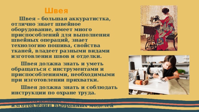 Швея  Швея – большая аккуратистка, отлично знает швейное оборудование, имеет много приспособлений для выполнения швейных операций, знает технологию пошива, свойства тканей, владеет разными видами изготовления швов и отделки.  Швея должна знать и уметь обращаться с инструментами и приспособлениями, необходимыми при изготовлении прихватки.  Швея должна знать и соблюдать инструкции по охране труда.  Швея должна знать технологию изготовления выбранных моделей прихваток. 