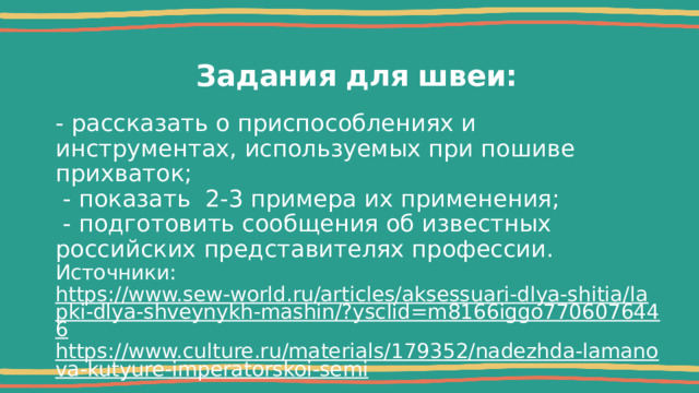 Задания для швеи: - рассказать о приспособлениях и инструментах, используемых при пошиве прихваток;  - показать 2-3 примера их применения;  - подготовить сообщения об известных российских представителях профессии. Источники: https://www.sew-world.ru/articles/aksessuari-dlya-shitia/lapki-dlya-shveynykh-mashin/?ysclid=m8166iggo7706076446 https://www.culture.ru/materials/179352/nadezhda-lamanova-kutyure-imperatorskoi-semi 