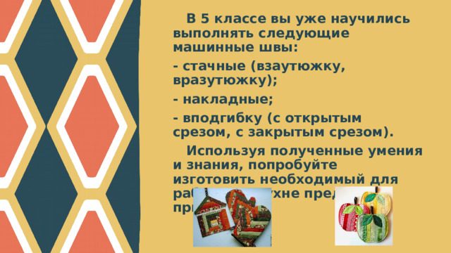 В 5 классе вы уже научились выполнять следующие машинные швы: - стачные (взаутюжку, вразутюжку); - накладные; - вподгибку (с открытым срезом, с закрытым срезом). Используя полученные умения и знания, попробуйте изготовить необходимый для работы на кухне предмет – прихватку.  