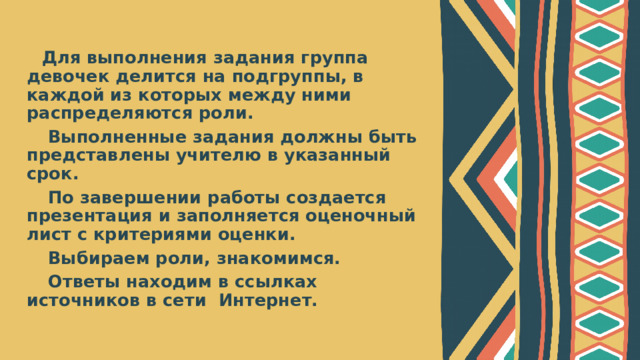 Для выполнения задания группа девочек делится на подгруппы, в каждой из которых между ними распределяются роли.  Выполненные задания должны быть представлены учителю в указанный срок.  По завершении работы создается презентация и заполняется оценочный лист с критериями оценки.  Выбираем роли, знакомимся.  Ответы находим в ссылках источников в сети Интернет.  