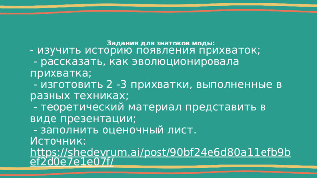 Задания для знатоков моды:   - изучить историю появления прихваток;  - рассказать, как эволюционировала прихватка;  - изготовить 2 -3 прихватки, выполненные в разных техниках;  - теоретический материал представить в виде презентации;  - заполнить оценочный лист. Источник: https://shedevrum.ai/post/90bf24e6d80a11efb9bef2d0e7e1e07f/  