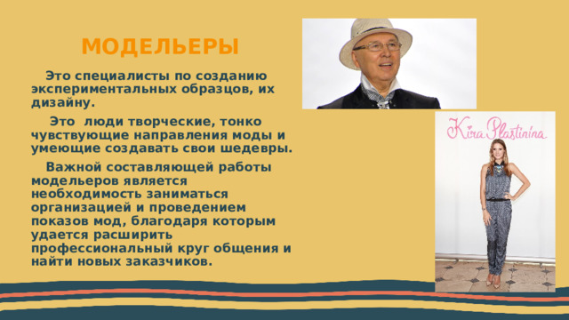 МОДЕЛЬЕРЫ Это специалисты по созданию экспериментальных образцов, их дизайну.  Это люди творческие, тонко чувствующие направления моды и умеющие создавать свои шедевры. Важной составляющей работы модельеров является необходимость заниматься организацией и проведением показов мод, благодаря которым удается расширить профессиональный круг общения и найти новых заказчиков.  